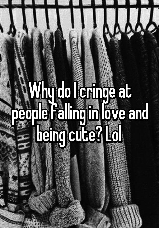 Why do I cringe at people falling in love and being cute? Lol 