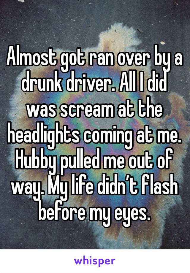 Almost got ran over by a drunk driver. All I did was scream at the headlights coming at me. Hubby pulled me out of way. My life didn’t flash before my eyes. 