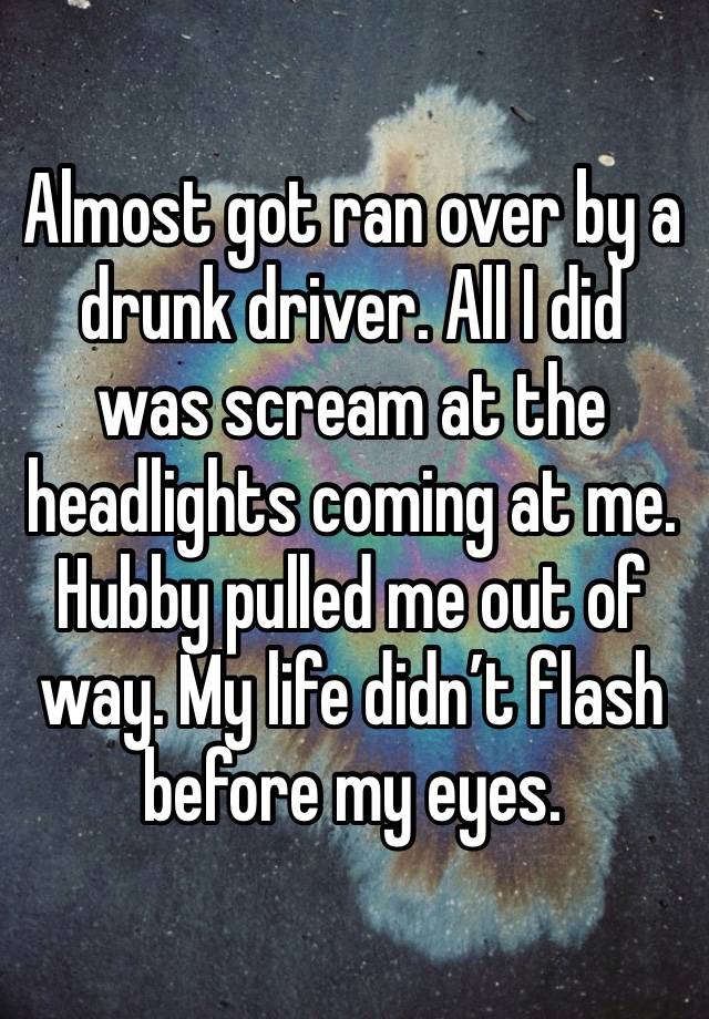 Almost got ran over by a drunk driver. All I did was scream at the headlights coming at me. Hubby pulled me out of way. My life didn’t flash before my eyes. 