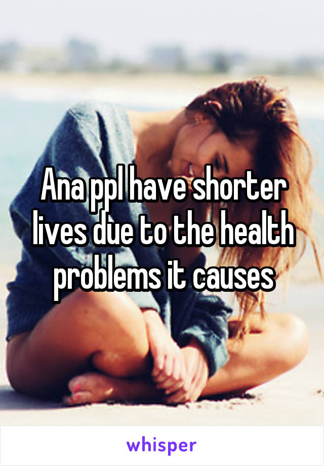 Ana ppl have shorter lives due to the health problems it causes