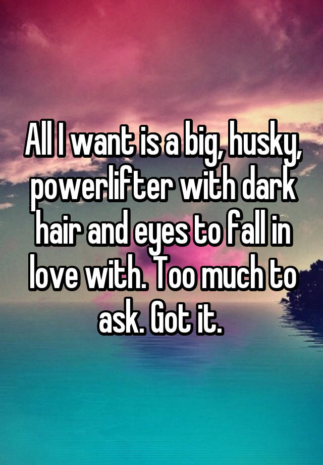 All I want is a big, husky, powerlifter with dark hair and eyes to fall in love with. Too much to ask. Got it. 