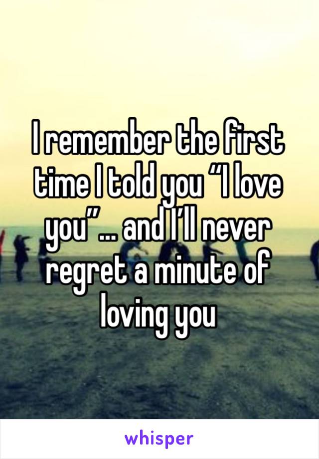 I remember the first time I told you “I love you”… and I’ll never regret a minute of loving you 