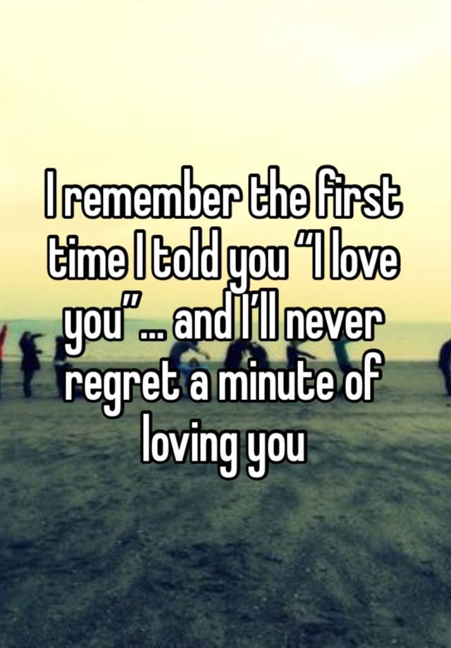 I remember the first time I told you “I love you”… and I’ll never regret a minute of loving you 