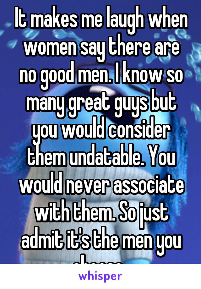 It makes me laugh when women say there are no good men. I know so many great guys but you would consider them undatable. You would never associate with them. So just admit it's the men you choose. 