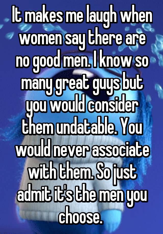 It makes me laugh when women say there are no good men. I know so many great guys but you would consider them undatable. You would never associate with them. So just admit it's the men you choose. 