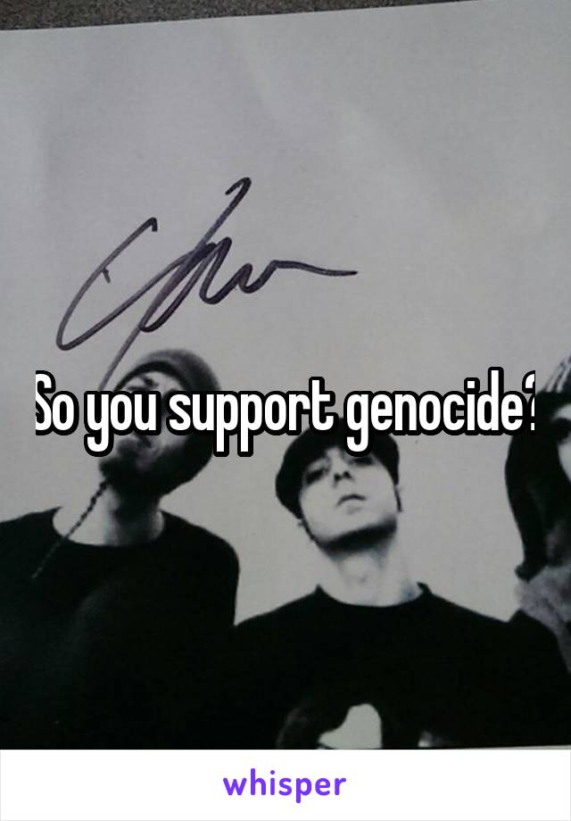 So you support genocide?