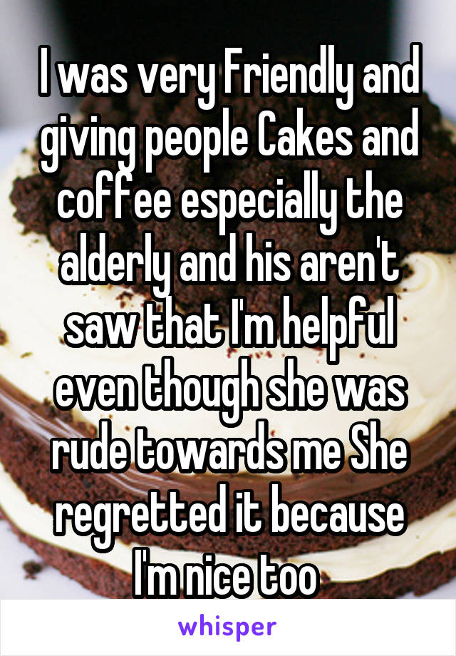 I was very Friendly and giving people Cakes and coffee especially the alderly and his aren't saw that I'm helpful even though she was rude towards me She regretted it because I'm nice too 