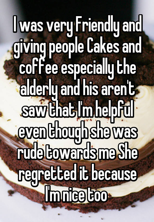 I was very Friendly and giving people Cakes and coffee especially the alderly and his aren't saw that I'm helpful even though she was rude towards me She regretted it because I'm nice too 