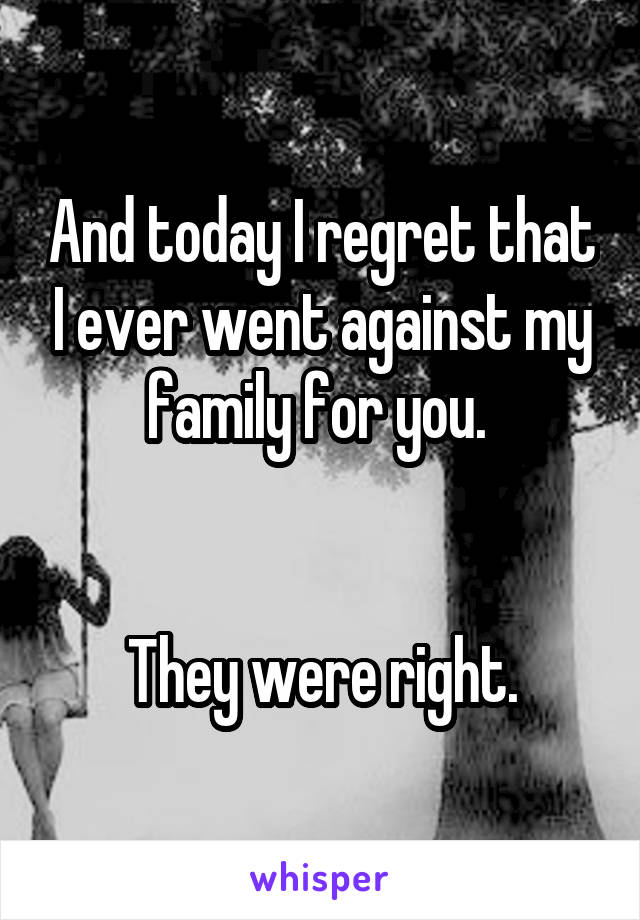 And today I regret that I ever went against my family for you. 


They were right.