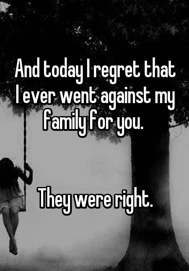 And today I regret that I ever went against my family for you. 


They were right.