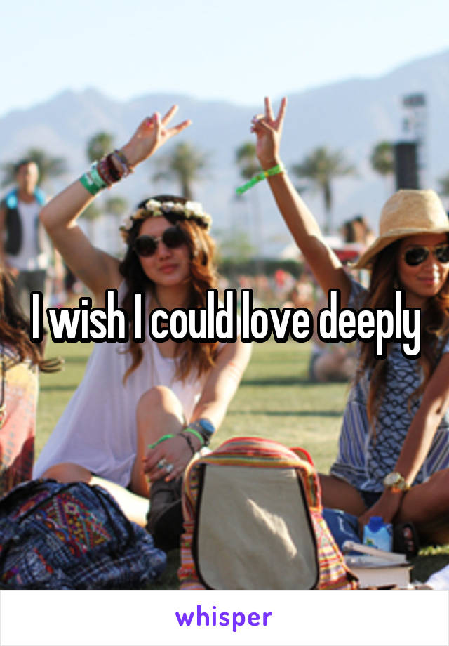 I wish I could love deeply