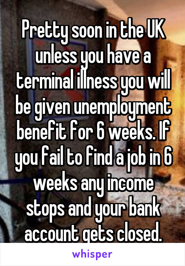 Pretty soon in the UK unless you have a terminal illness you will be given unemployment benefit for 6 weeks. If you fail to find a job in 6 weeks any income stops and your bank account gets closed.