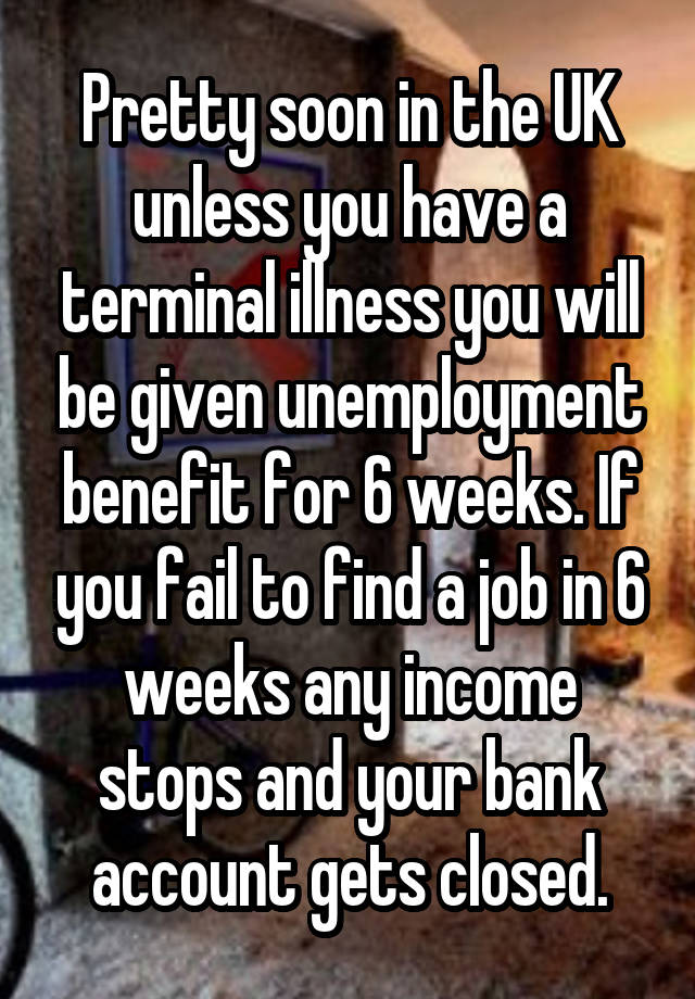 Pretty soon in the UK unless you have a terminal illness you will be given unemployment benefit for 6 weeks. If you fail to find a job in 6 weeks any income stops and your bank account gets closed.