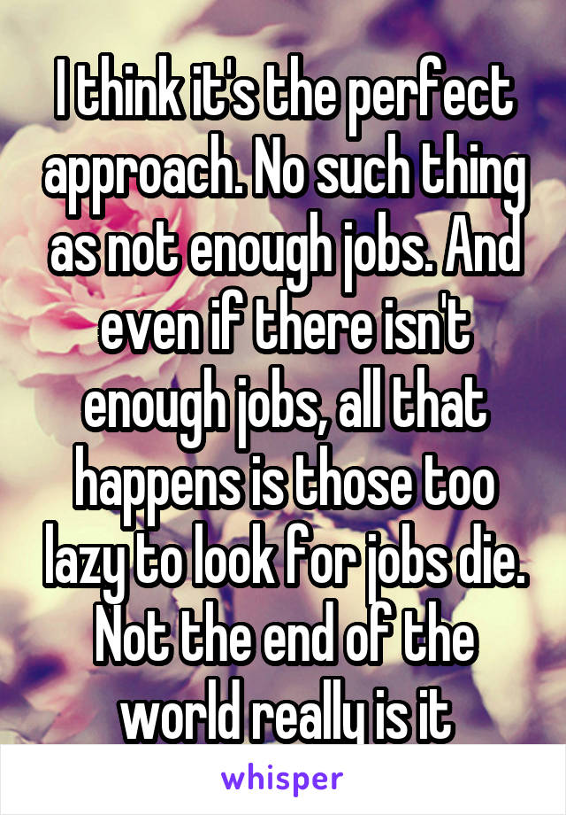 I think it's the perfect approach. No such thing as not enough jobs. And even if there isn't enough jobs, all that happens is those too lazy to look for jobs die. Not the end of the world really is it