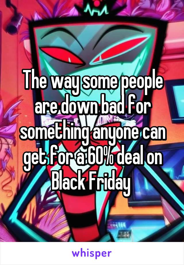 The way some people are down bad for something anyone can get for a 60% deal on Black Friday 