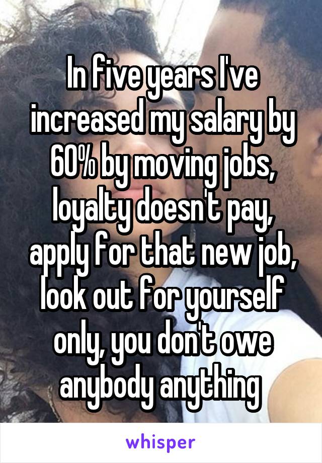 In five years I've increased my salary by 60% by moving jobs, loyalty doesn't pay, apply for that new job, look out for yourself only, you don't owe anybody anything 