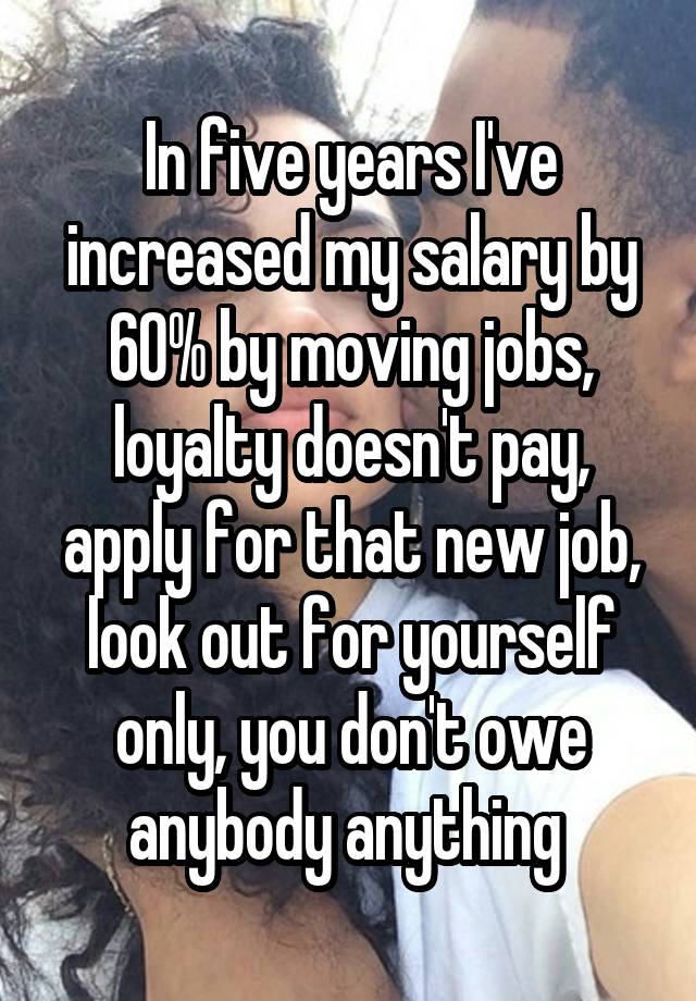 In five years I've increased my salary by 60% by moving jobs, loyalty doesn't pay, apply for that new job, look out for yourself only, you don't owe anybody anything 