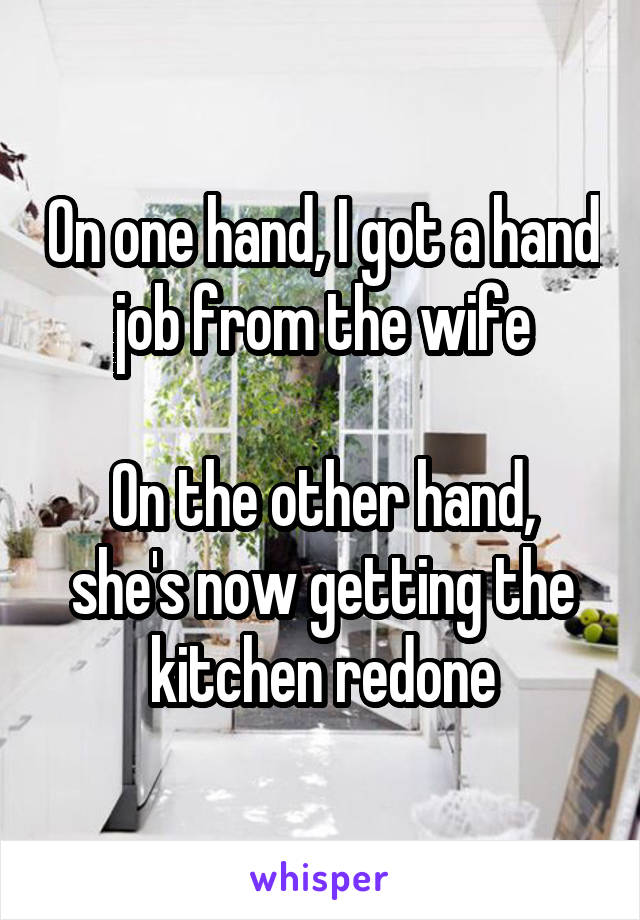 On one hand, I got a hand job from the wife

On the other hand, she's now getting the kitchen redone