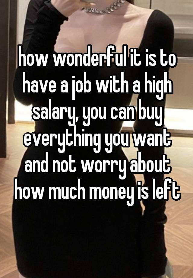 how wonderful it is to have a job with a high salary, you can buy everything you want and not worry about how much money is left  