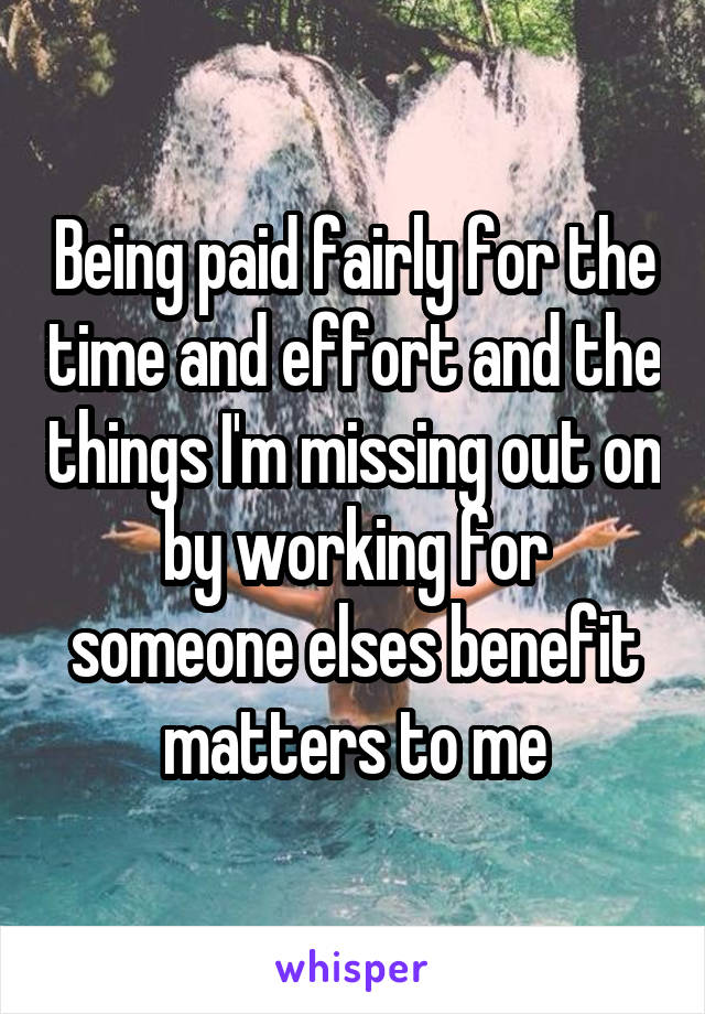 Being paid fairly for the time and effort and the things I'm missing out on by working for someone elses benefit matters to me