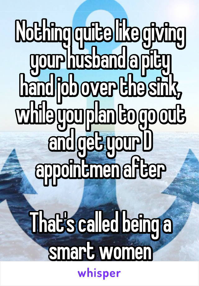 Nothing quite like giving your husband a pity hand job over the sink, while you plan to go out and get your D appointmen after

That's called being a smart women