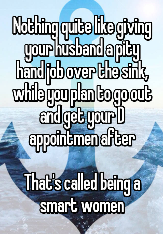 Nothing quite like giving your husband a pity hand job over the sink, while you plan to go out and get your D appointmen after

That's called being a smart women