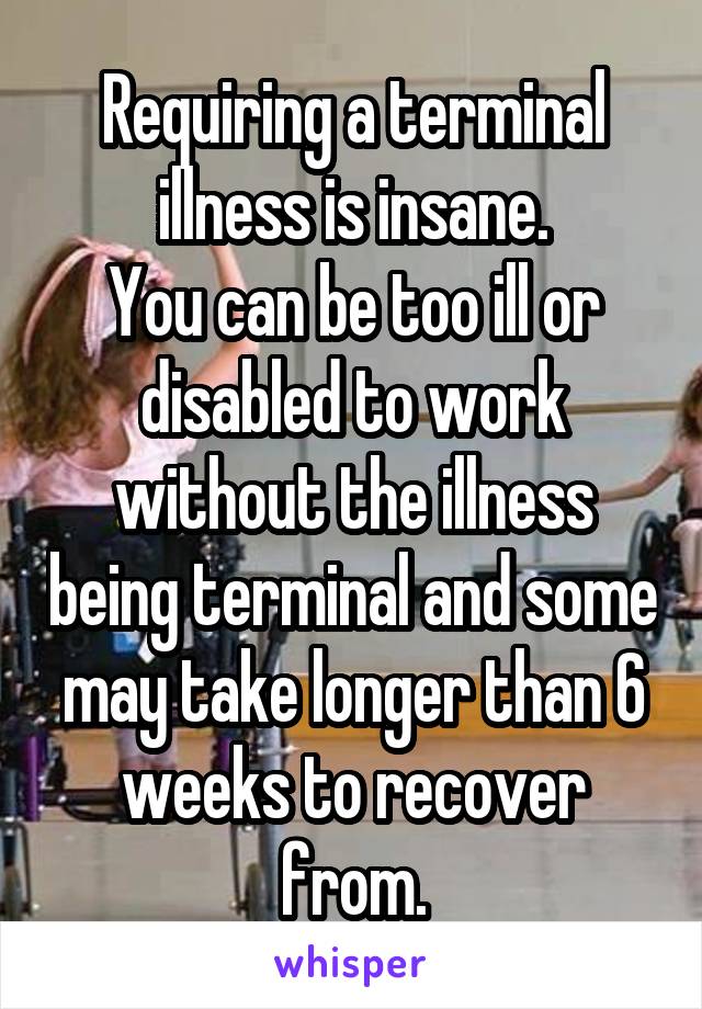 Requiring a terminal illness is insane.
You can be too ill or disabled to work without the illness being terminal and some may take longer than 6 weeks to recover from.