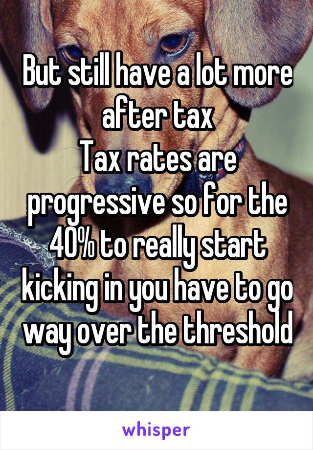 But still have a lot more after tax
Tax rates are progressive so for the 40% to really start kicking in you have to go way over the threshold 