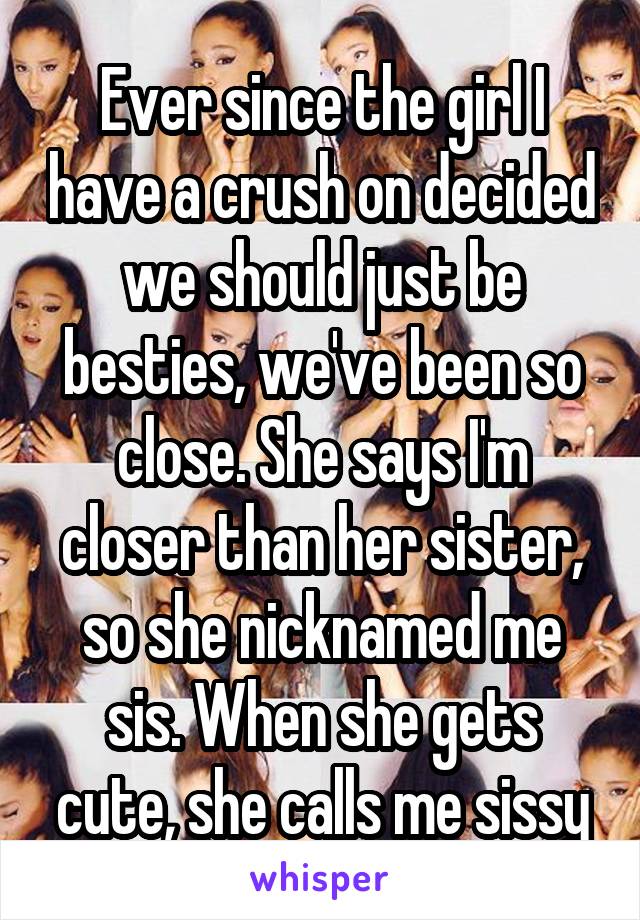 Ever since the girl I have a crush on decided we should just be besties, we've been so close. She says I'm closer than her sister, so she nicknamed me sis. When she gets cute, she calls me sissy