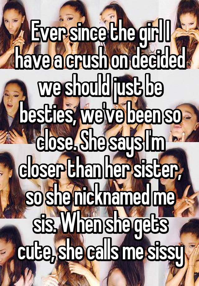 Ever since the girl I have a crush on decided we should just be besties, we've been so close. She says I'm closer than her sister, so she nicknamed me sis. When she gets cute, she calls me sissy