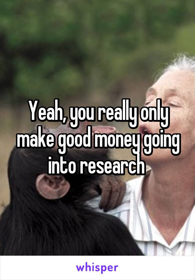 Yeah, you really only make good money going into research 