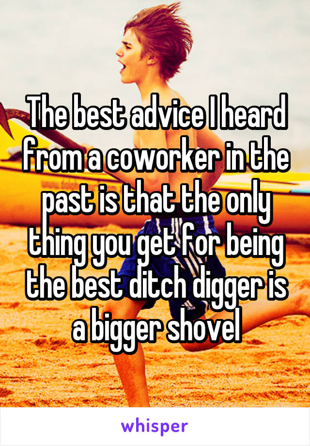 The best advice I heard from a coworker in the past is that the only thing you get for being the best ditch digger is a bigger shovel