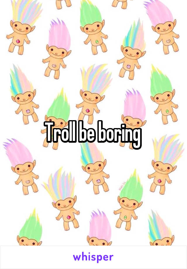 Troll be boring 