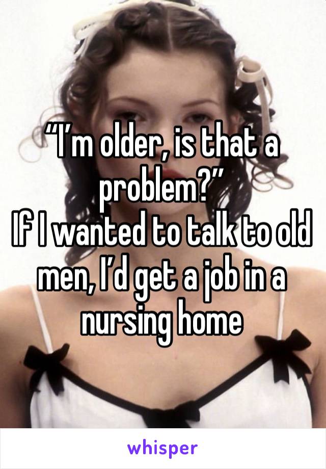 “I’m older, is that a problem?”
If I wanted to talk to old men, I’d get a job in a nursing home 