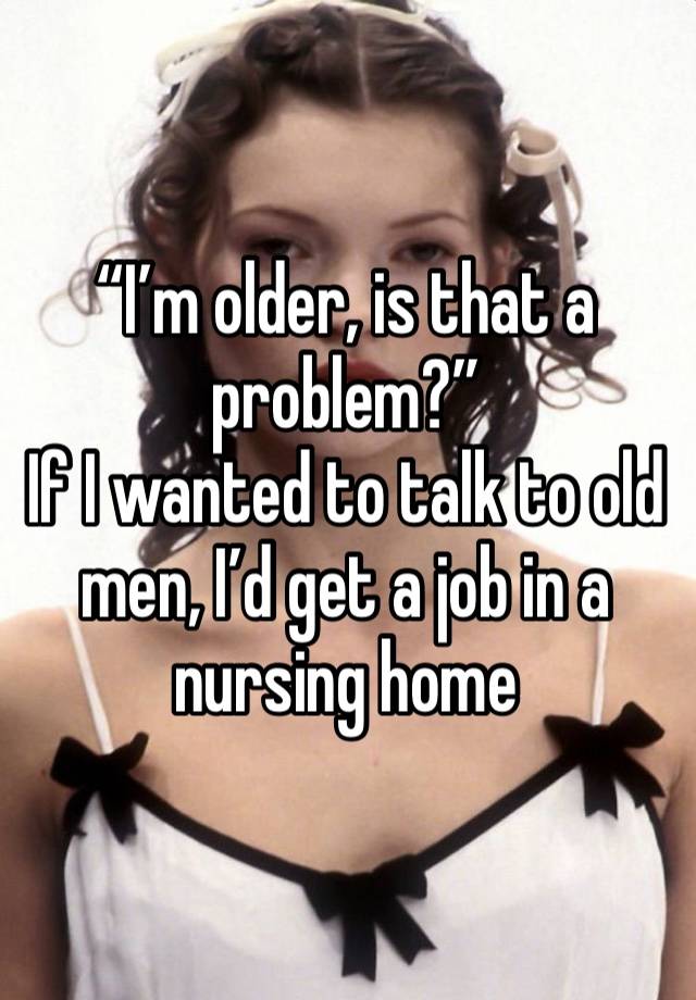 “I’m older, is that a problem?”
If I wanted to talk to old men, I’d get a job in a nursing home 