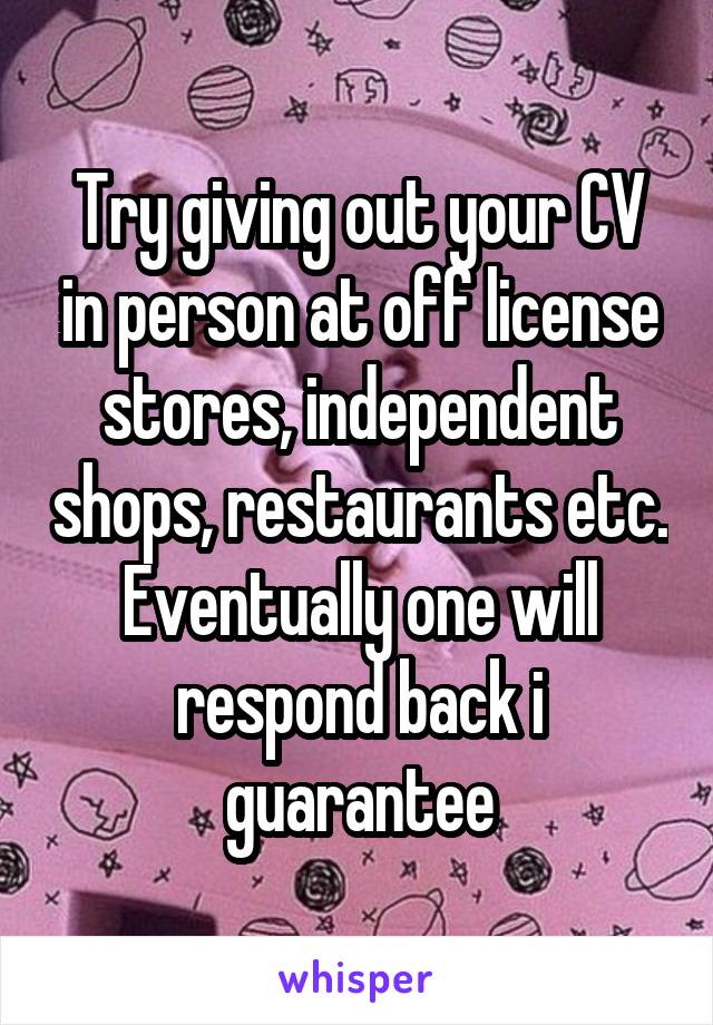 Try giving out your CV in person at off license stores, independent shops, restaurants etc. Eventually one will respond back i guarantee