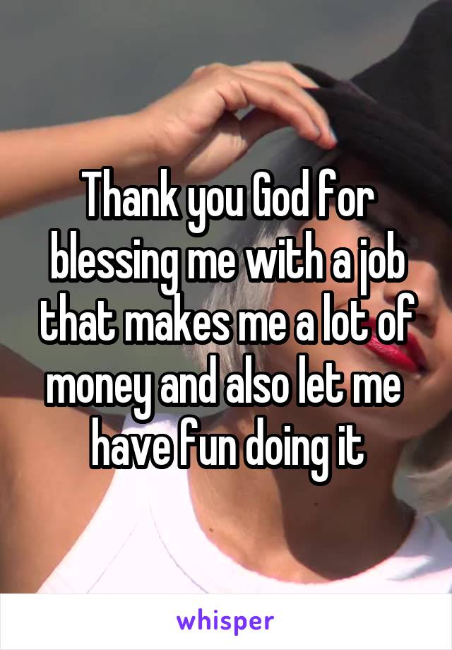 Thank you God for blessing me with a job that makes me a lot of money and also let me  have fun doing it