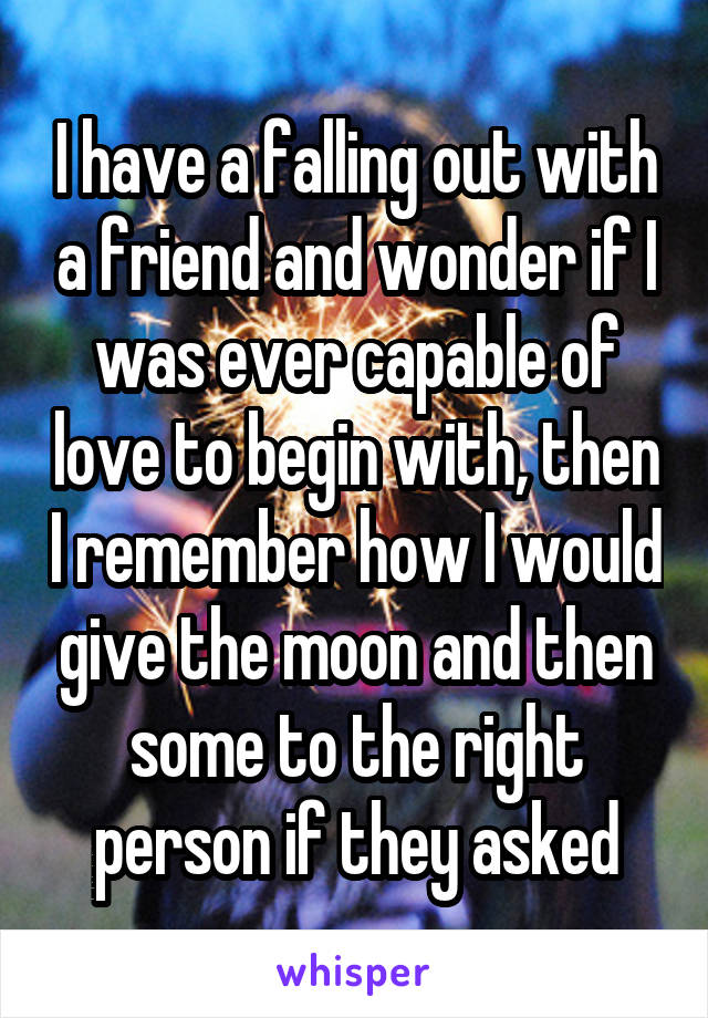 I have a falling out with a friend and wonder if I was ever capable of love to begin with, then I remember how I would give the moon and then some to the right person if they asked