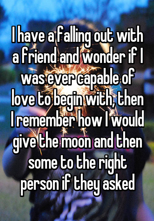 I have a falling out with a friend and wonder if I was ever capable of love to begin with, then I remember how I would give the moon and then some to the right person if they asked