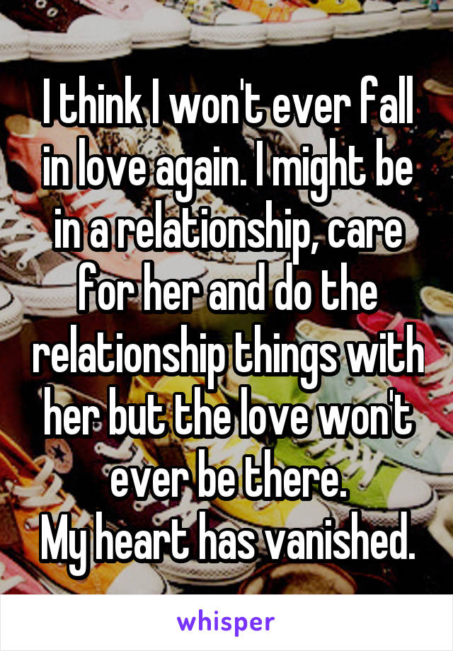 I think I won't ever fall in love again. I might be in a relationship, care for her and do the relationship things with her but the love won't ever be there.
My heart has vanished.