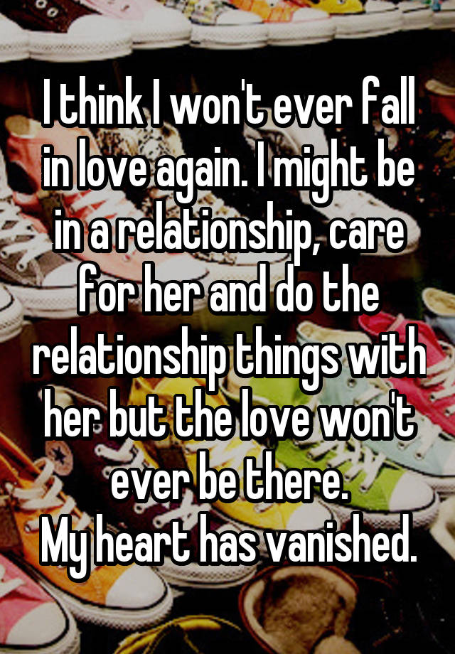 I think I won't ever fall in love again. I might be in a relationship, care for her and do the relationship things with her but the love won't ever be there.
My heart has vanished.