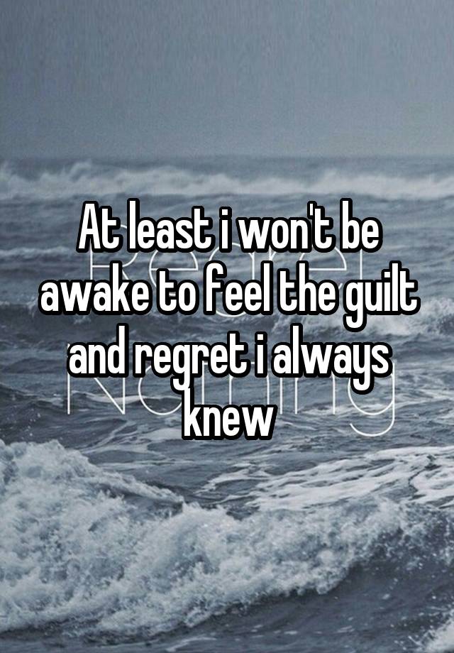 At least i won't be awake to feel the guilt and regret i always knew