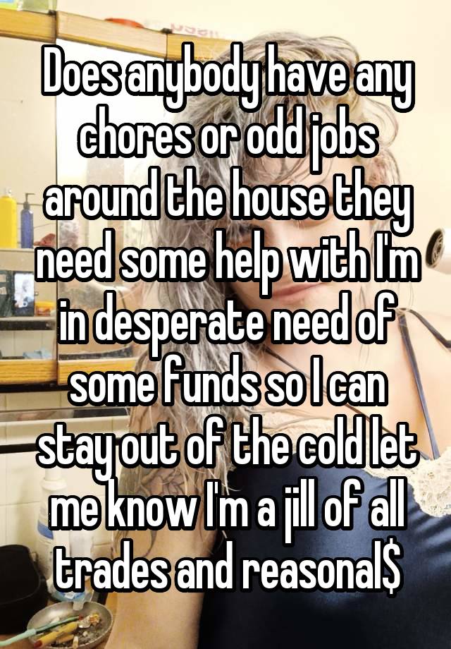 Does anybody have any chores or odd jobs around the house they need some help with I'm in desperate need of some funds so I can stay out of the cold let me know I'm a jill of all trades and reasonal$