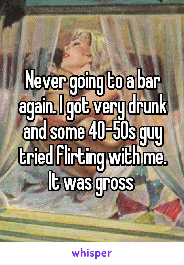 Never going to a bar again. I got very drunk and some 40-50s guy tried flirting with me. It was gross 