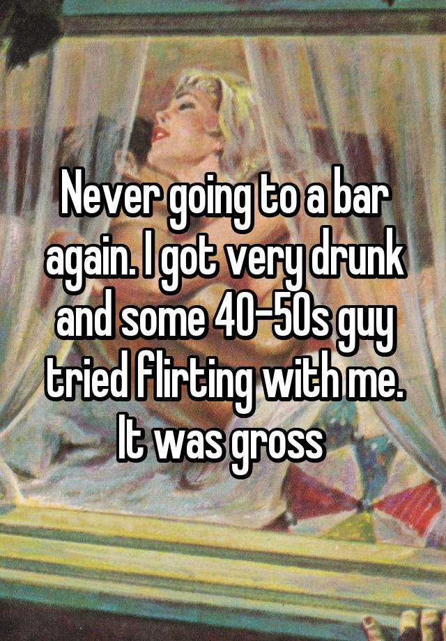 Never going to a bar again. I got very drunk and some 40-50s guy tried flirting with me. It was gross 