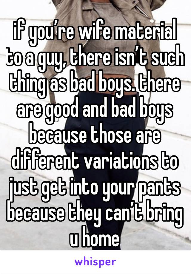 if you’re wife material to a guy, there isn’t such thing as bad boys. there are good and bad boys because those are different variations to just get into your pants because they can’t bring u home