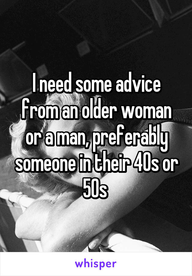 I need some advice from an older woman or a man, preferably someone in their 40s or 50s 