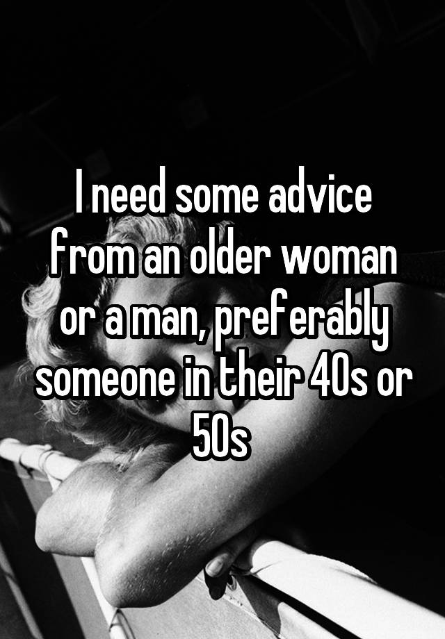 I need some advice from an older woman or a man, preferably someone in their 40s or 50s 