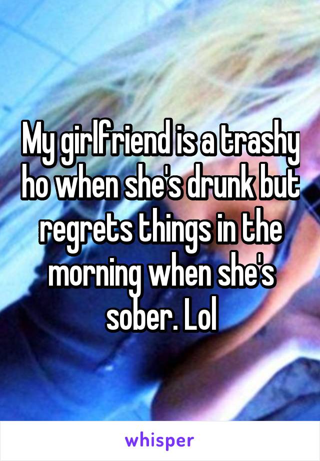 My girlfriend is a trashy ho when she's drunk but regrets things in the morning when she's sober. Lol