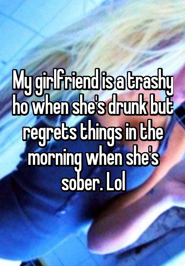 My girlfriend is a trashy ho when she's drunk but regrets things in the morning when she's sober. Lol